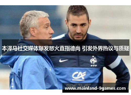 本泽马社交媒体爆发怒火直指德尚 引发外界热议与质疑